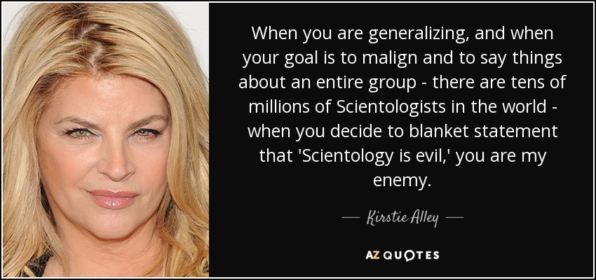When you are generalizing, and when your goal is to malign and to say things about an entire group - there are tens of millions of Scientologists in the world - when you decide to blanket statement that 'Scientology is evil,' you are my enemy. - Kirstie Alley