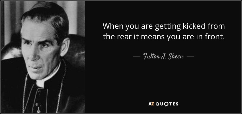 When you are getting kicked from the rear it means you are in front. - Fulton J. Sheen