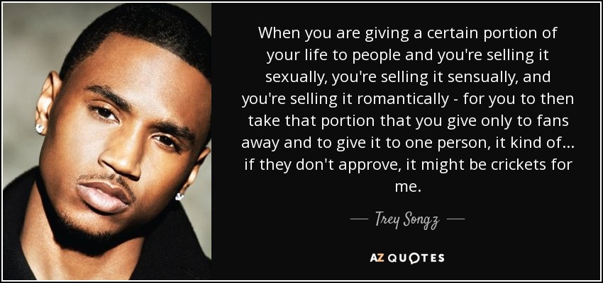 When you are giving a certain portion of your life to people and you're selling it sexually, you're selling it sensually, and you're selling it romantically - for you to then take that portion that you give only to fans away and to give it to one person, it kind of... if they don't approve, it might be crickets for me. - Trey Songz