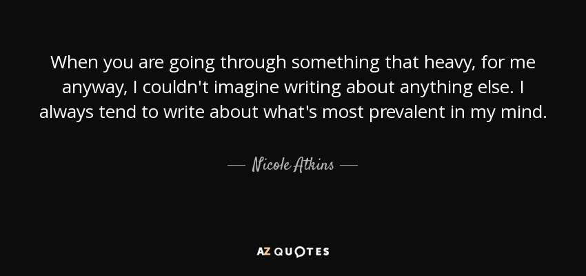 When you are going through something that heavy, for me anyway, I couldn't imagine writing about anything else. I always tend to write about what's most prevalent in my mind. - Nicole Atkins
