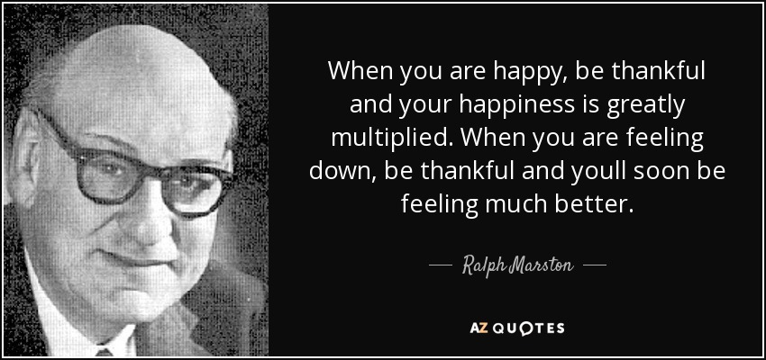 When you are happy, be thankful and your happiness is greatly multiplied. When you are feeling down, be thankful and youll soon be feeling much better. - Ralph Marston