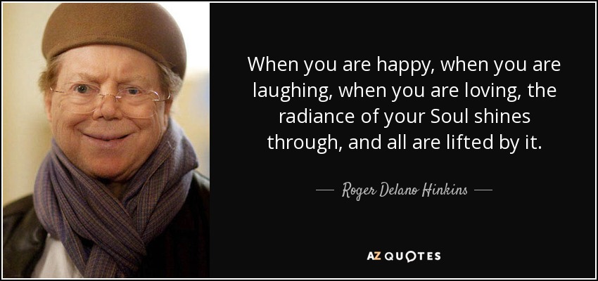 When you are happy, when you are laughing, when you are loving, the radiance of your Soul shines through, and all are lifted by it. - Roger Delano Hinkins