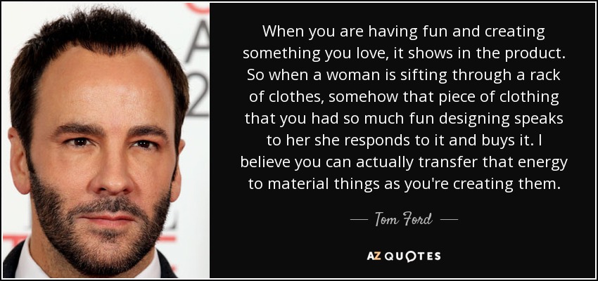 When you are having fun and creating something you love, it shows in the product. So when a woman is sifting through a rack of clothes, somehow that piece of clothing that you had so much fun designing speaks to her she responds to it and buys it. I believe you can actually transfer that energy to material things as you're creating them. - Tom Ford