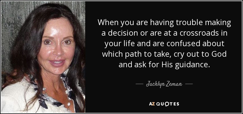 When you are having trouble making a decision or are at a crossroads in your life and are confused about which path to take, cry out to God and ask for His guidance. - Jacklyn Zeman