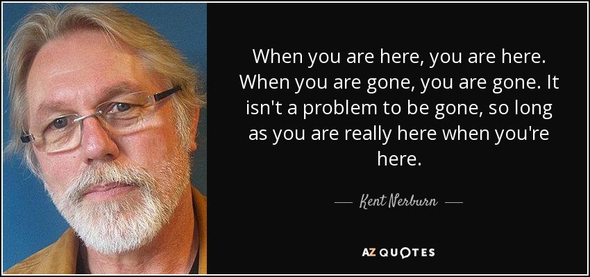 When you are here, you are here. When you are gone, you are gone. It isn't a problem to be gone, so long as you are really here when you're here. - Kent Nerburn