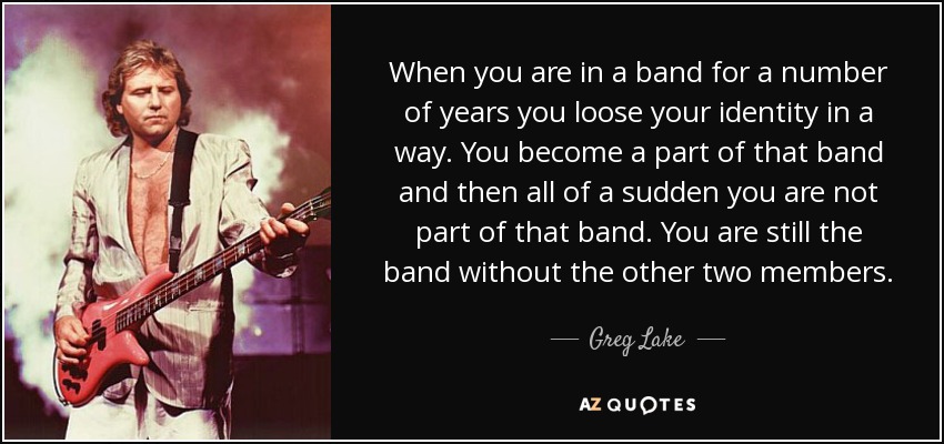 When you are in a band for a number of years you loose your identity in a way. You become a part of that band and then all of a sudden you are not part of that band. You are still the band without the other two members. - Greg Lake