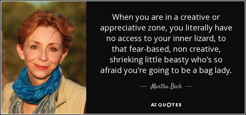 When you are in a creative or appreciative zone, you literally have no access to your inner lizard, to that fear-based, non creative, shrieking little beasty who's so afraid you're going to be a bag lady. - Martha Beck
