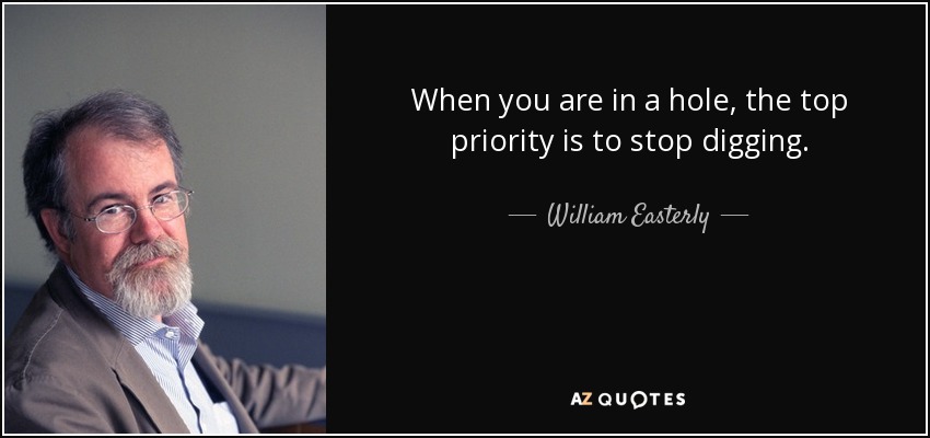 When you are in a hole, the top priority is to stop digging. - William Easterly
