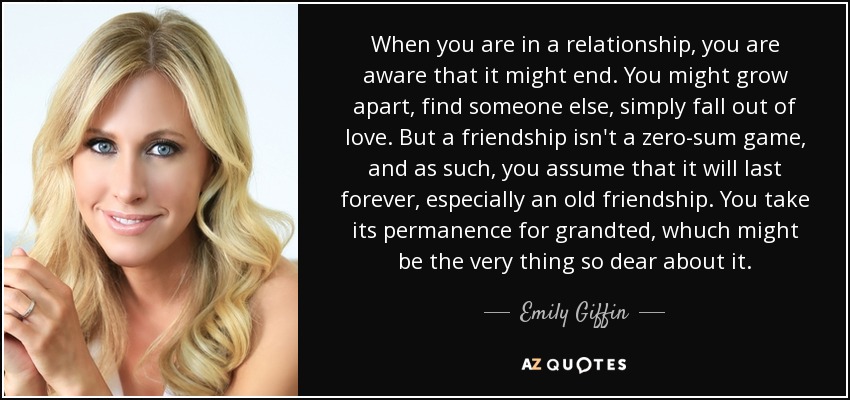 When you are in a relationship, you are aware that it might end. You might grow apart, find someone else, simply fall out of love. But a friendship isn't a zero-sum game, and as such, you assume that it will last forever, especially an old friendship. You take its permanence for grandted, whuch might be the very thing so dear about it. - Emily Giffin