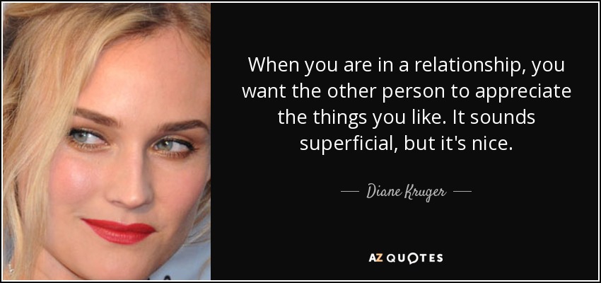 When you are in a relationship, you want the other person to appreciate the things you like. It sounds superficial, but it's nice. - Diane Kruger