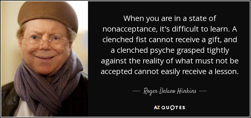 When you are in a state of nonacceptance, it's difficult to learn. A clenched fist cannot receive a gift, and a clenched psyche grasped tightly against the reality of what must not be accepted cannot easily receive a lesson. - Roger Delano Hinkins