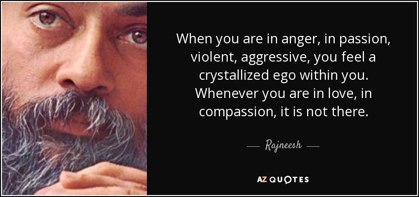 When you are in anger, in passion, violent, aggressive, you feel a crystallized ego within you. Whenever you are in love, in compassion, it is not there. - Rajneesh