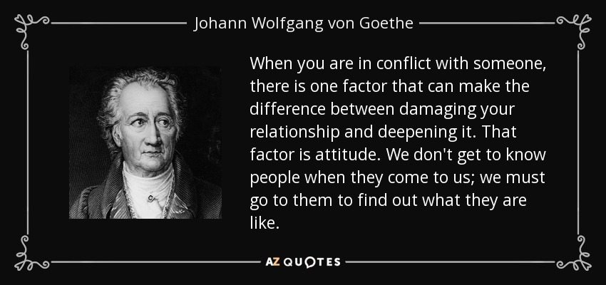 When you are in conflict with someone, there is one factor that can make the difference between damaging your relationship and deepening it. That factor is attitude. We don't get to know people when they come to us; we must go to them to find out what they are like. - Johann Wolfgang von Goethe
