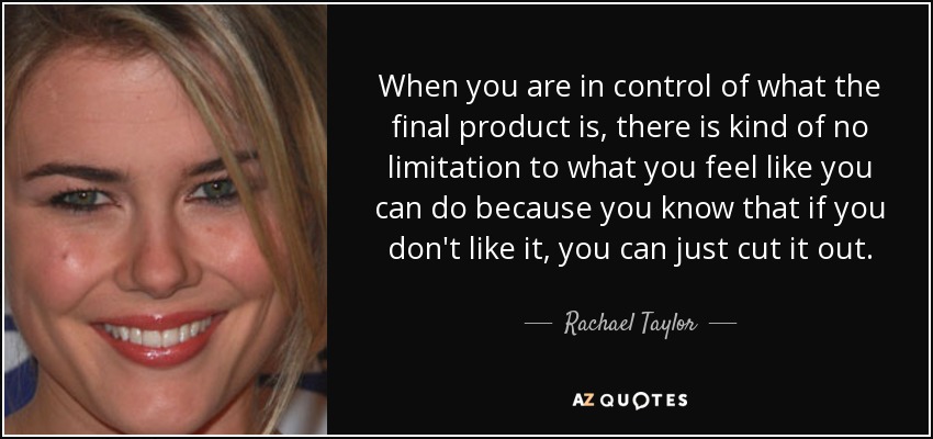 When you are in control of what the final product is, there is kind of no limitation to what you feel like you can do because you know that if you don't like it, you can just cut it out. - Rachael Taylor