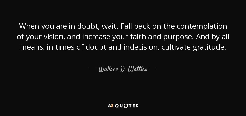 When you are in doubt, wait. Fall back on the contemplation of your vision, and increase your faith and purpose. And by all means, in times of doubt and indecision, cultivate gratitude. - Wallace D. Wattles