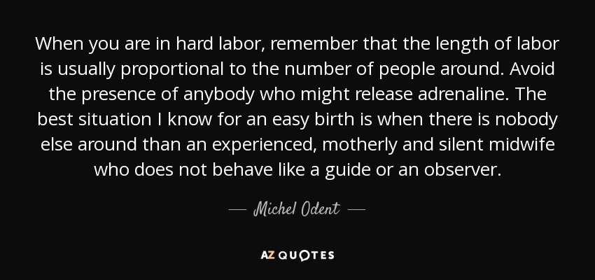 When you are in hard labor, remember that the length of labor is usually proportional to the number of people around. Avoid the presence of anybody who might release adrenaline. The best situation I know for an easy birth is when there is nobody else around than an experienced, motherly and silent midwife who does not behave like a guide or an observer. - Michel Odent