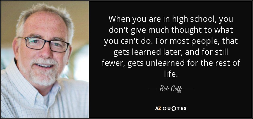 When you are in high school, you don't give much thought to what you can't do. For most people, that gets learned later, and for still fewer, gets unlearned for the rest of life. - Bob Goff