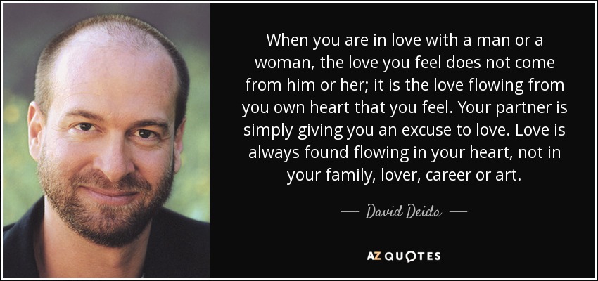 When you are in love with a man or a woman, the love you feel does not come from him or her; it is the love flowing from you own heart that you feel. Your partner is simply giving you an excuse to love. Love is always found flowing in your heart, not in your family, lover, career or art. - David Deida