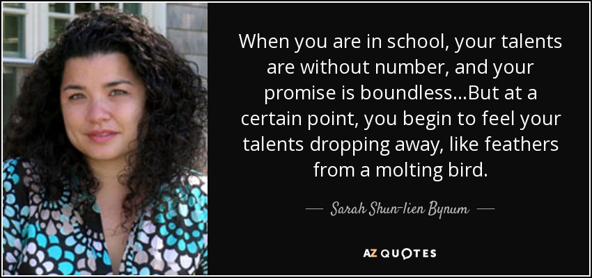 When you are in school, your talents are without number, and your promise is boundless...But at a certain point, you begin to feel your talents dropping away, like feathers from a molting bird. - Sarah Shun-lien Bynum