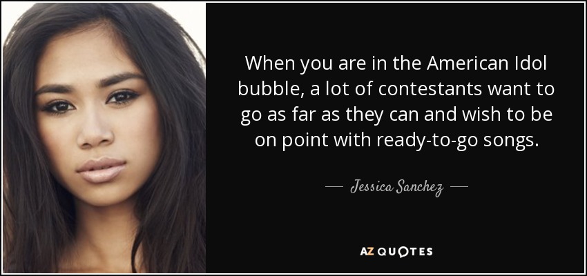 When you are in the American Idol bubble, a lot of contestants want to go as far as they can and wish to be on point with ready-to-go songs. - Jessica Sanchez
