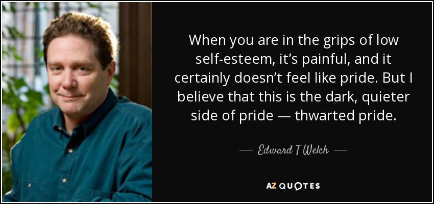 When you are in the grips of low self-esteem, it’s painful, and it certainly doesn’t feel like pride. But I believe that this is the dark, quieter side of pride — thwarted pride. - Edward T Welch