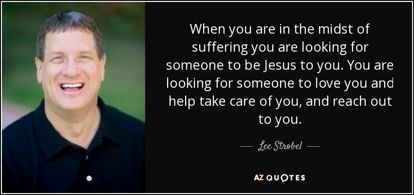When you are in the midst of suffering you are looking for someone to be Jesus to you. You are looking for someone to love you and help take care of you, and reach out to you. - Lee Strobel