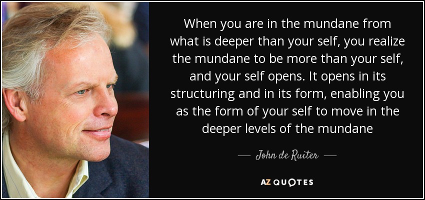 When you are in the mundane from what is deeper than your self, you realize the mundane to be more than your self, and your self opens. It opens in its structuring and in its form, enabling you as the form of your self to move in the deeper levels of the mundane - John de Ruiter