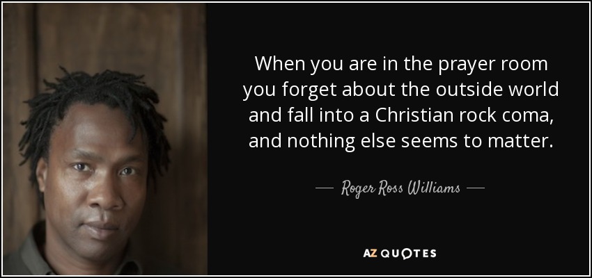 When you are in the prayer room you forget about the outside world and fall into a Christian rock coma, and nothing else seems to matter. - Roger Ross Williams