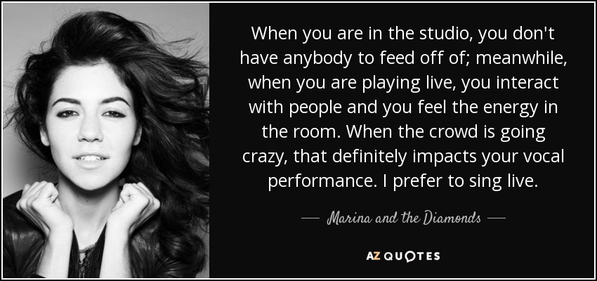 When you are in the studio, you don't have anybody to feed off of; meanwhile, when you are playing live, you interact with people and you feel the energy in the room. When the crowd is going crazy, that definitely impacts your vocal performance. I prefer to sing live. - Marina and the Diamonds