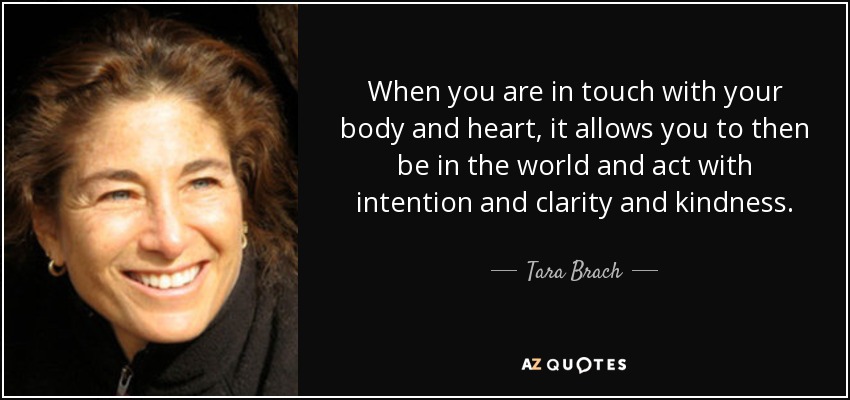 When you are in touch with your body and heart, it allows you to then be in the world and act with intention and clarity and kindness. - Tara Brach