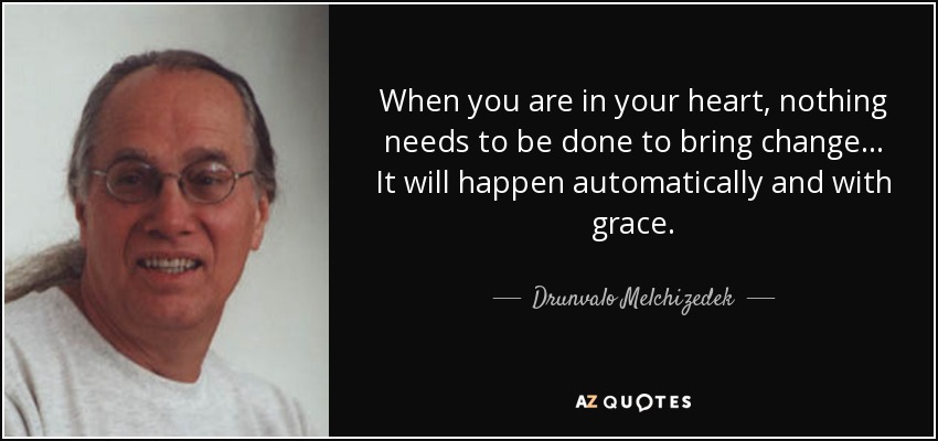 When you are in your heart, nothing needs to be done to bring change... It will happen automatically and with grace. - Drunvalo Melchizedek