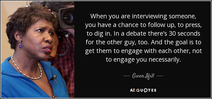 When you are interviewing someone, you have a chance to follow up, to press, to dig in. In a debate there's 30 seconds for the other guy, too. And the goal is to get them to engage with each other, not to engage you necessarily. - Gwen Ifill