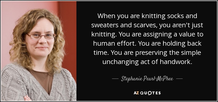 When you are knitting socks and sweaters and scarves, you aren't just knitting. You are assigning a value to human effort. You are holding back time. You are preserving the simple unchanging act of handwork. - Stephanie Pearl-McPhee