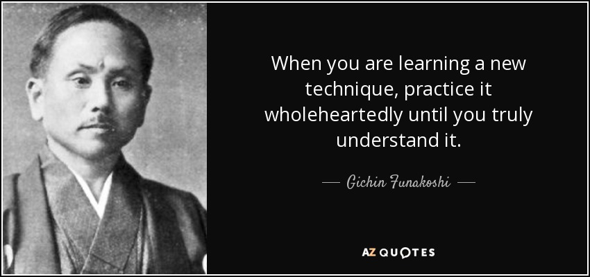 When you are learning a new technique, practice it wholeheartedly until you truly understand it. - Gichin Funakoshi