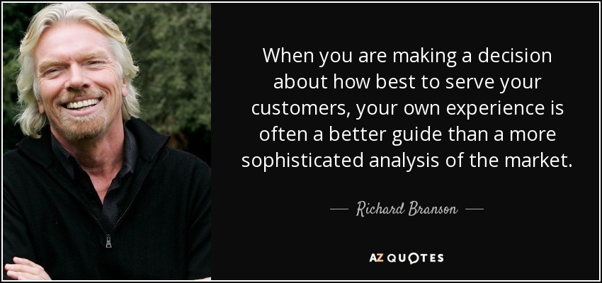 When you are making a decision about how best to serve your customers, your own experience is often a better guide than a more sophisticated analysis of the market. - Richard Branson
