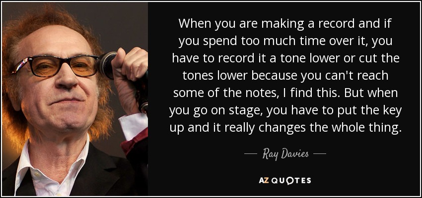 When you are making a record and if you spend too much time over it, you have to record it a tone lower or cut the tones lower because you can't reach some of the notes, I find this. But when you go on stage, you have to put the key up and it really changes the whole thing. - Ray Davies