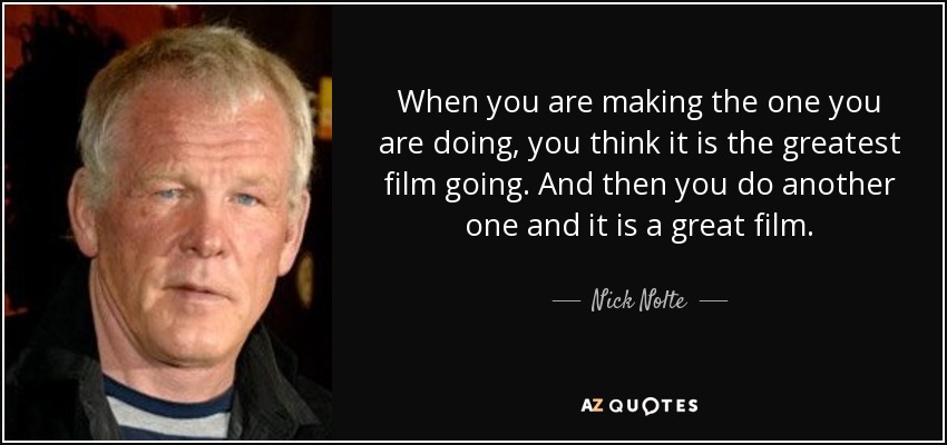 When you are making the one you are doing, you think it is the greatest film going. And then you do another one and it is a great film. - Nick Nolte