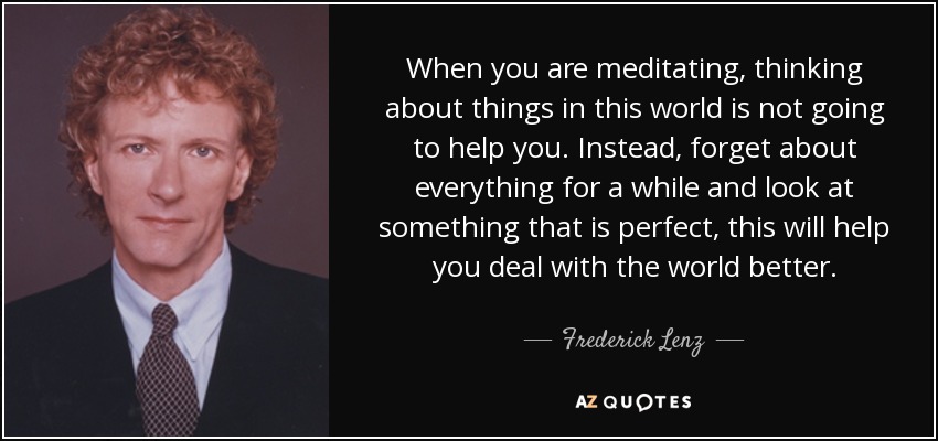 When you are meditating, thinking about things in this world is not going to help you. Instead, forget about everything for a while and look at something that is perfect, this will help you deal with the world better. - Frederick Lenz