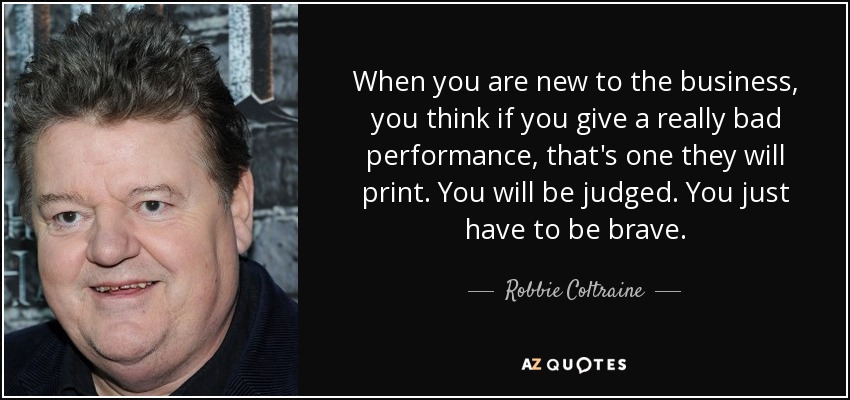 When you are new to the business, you think if you give a really bad performance, that's one they will print. You will be judged. You just have to be brave. - Robbie Coltraine