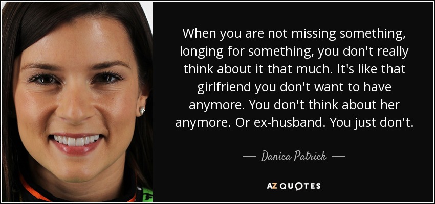 When you are not missing something, longing for something, you don't really think about it that much. It's like that girlfriend you don't want to have anymore. You don't think about her anymore. Or ex-husband. You just don't. - Danica Patrick