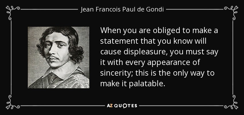 When you are obliged to make a statement that you know will cause displeasure, you must say it with every appearance of sincerity; this is the only way to make it palatable. - Jean Francois Paul de Gondi