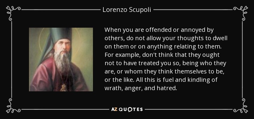 When you are offended or annoyed by others, do not allow your thoughts to dwell on them or on anything relating to them. For example, don't think that they ought not to have treated you so, being who they are, or whom they think themselves to be, or the like. All this is fuel and kindling of wrath, anger, and hatred. - Lorenzo Scupoli