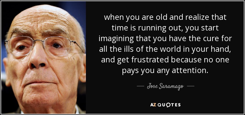 when you are old and realize that time is running out, you start imagining that you have the cure for all the ills of the world in your hand, and get frustrated because no one pays you any attention. - Jose Saramago