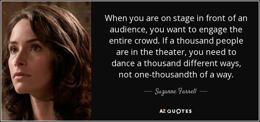When you are on stage in front of an audience, you want to engage the entire crowd. If a thousand people are in the theater, you need to dance a thousand different ways, not one-thousandth of a way. - Suzanne Farrell