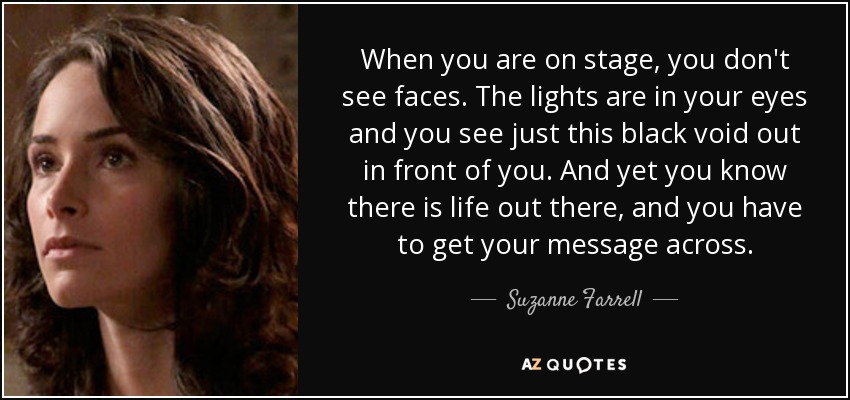 When you are on stage, you don't see faces. The lights are in your eyes and you see just this black void out in front of you. And yet you know there is life out there, and you have to get your message across. - Suzanne Farrell