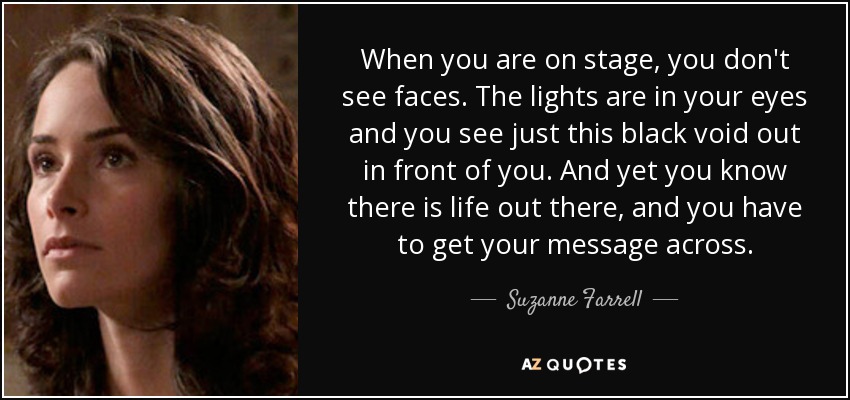 When you are on stage, you don't see faces. The lights are in your eyes and you see just this black void out in front of you. And yet you know there is life out there, and you have to get your message across. - Suzanne Farrell