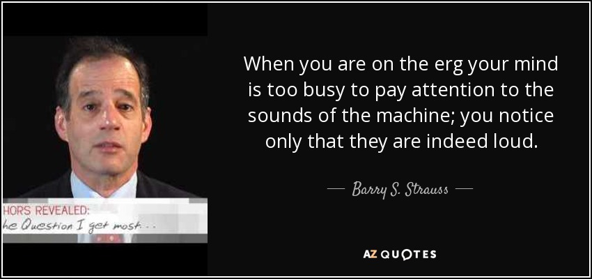 When you are on the erg your mind is too busy to pay attention to the sounds of the machine; you notice only that they are indeed loud. - Barry S. Strauss