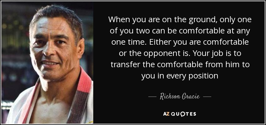 When you are on the ground, only one of you two can be comfortable at any one time. Either you are comfortable or the opponent is. Your job is to transfer the comfortable from him to you in every position - Rickson Gracie