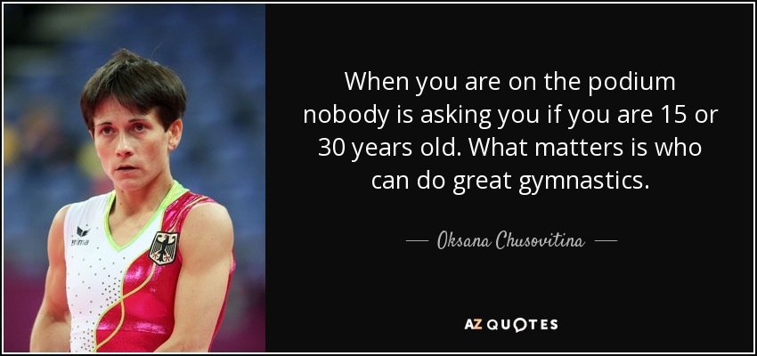 When you are on the podium nobody is asking you if you are 15 or 30 years old. What matters is who can do great gymnastics. - Oksana Chusovitina
