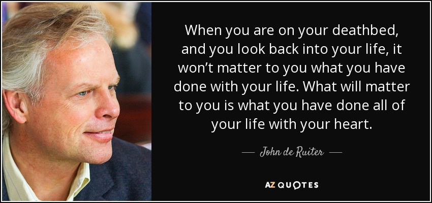 When you are on your deathbed, and you look back into your life, it won’t matter to you what you have done with your life. What will matter to you is what you have done all of your life with your heart. - John de Ruiter